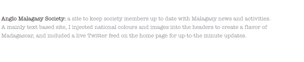Anglo Malagasy Society: a site to keep society members up to date with Malagasy news and activities. A mainly text based site, I injected national colours and images into the headers to create a flavor of Madagascar, and included a live Twitter feed on the home page for up-to-the minute updates.