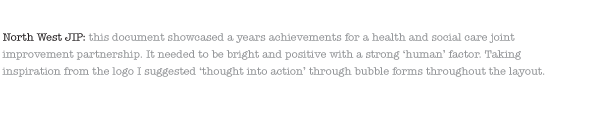 North West JIP: this document showcased a years achievements for a health and social care joint improvement partnership. It needed to be bright and positive with a strong ‘human’ factor. Taking inspiration from the logo I suggested ‘thought into action’ through bubble forms throughout the layout. 