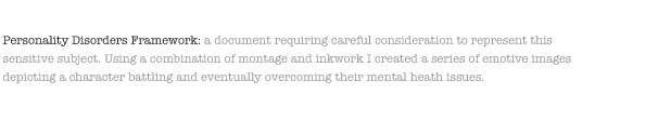 Personality Disorders Framework: a document requiring careful consideration to represent this sensitive subject. Using a combination of montage and inkwork I created a series of emotive images depicting a character battling and eventually overcoming their mental heath issues.