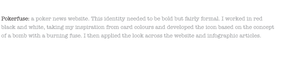 Pokerfuse: a poker news website. This identity needed to be bold but fairly formal. I worked in red black and white, taking my inspiration from card colours and developed the icon based on the concept of a bomb with a burning fuse. I then applied the look across the website and infographic articles. 