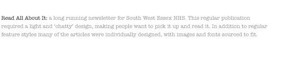 Read All About It: a long running newsletter for South West Essex NHS. This regular publication required a light and ‘chatty’ design, making people want to pick it up and read it. In addition to regular feature styles many of the articles were individually designed, with images and fonts sourced to fit.