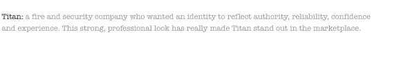 Titan: a fire and security company who wanted an identity to reflect authority, reliability, confidence and experience. This strong, professional look has really made Titan stand out in the marketplace.  