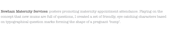 Newham Maternity Services: posters promoting maternity appointment attendance. Playing on the concept that new mums are full of questions, I created a set of friendly, eye catching characters based on typographical question marks forming the shape of a pregnant ‘bump’.